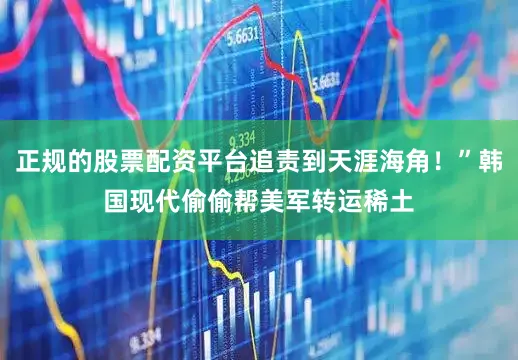 正规的股票配资平台追责到天涯海角！”韩国现代偷偷帮美军转运稀土