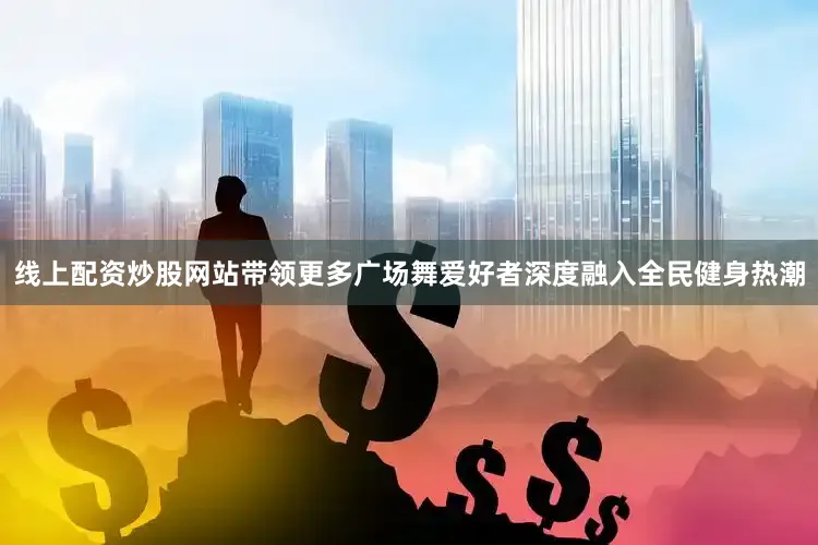 线上配资炒股网站带领更多广场舞爱好者深度融入全民健身热潮