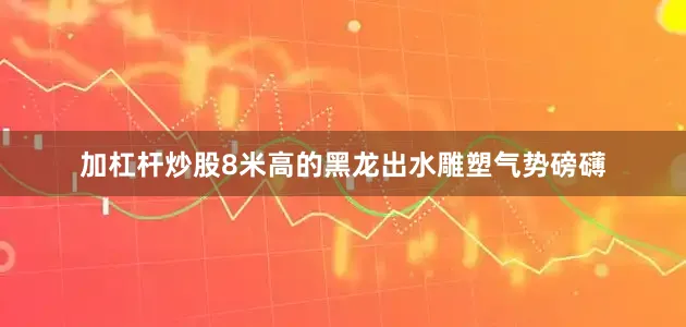 加杠杆炒股8米高的黑龙出水雕塑气势磅礴