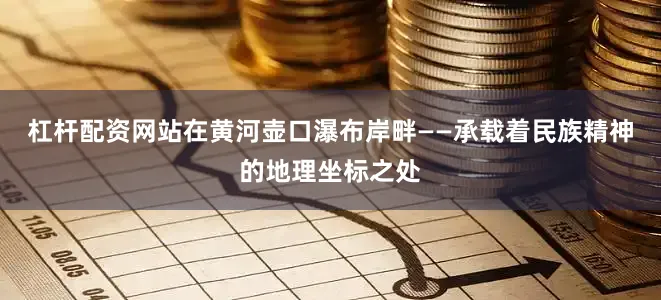 杠杆配资网站在黄河壶口瀑布岸畔——承载着民族精神的地理坐标之处