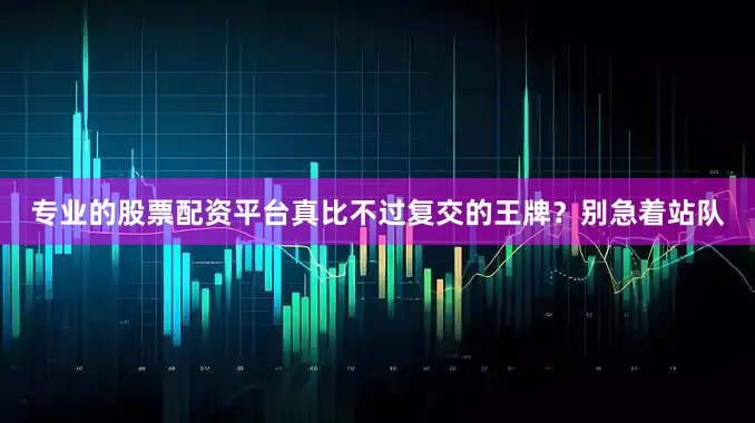 专业的股票配资平台真比不过复交的王牌？别急着站队