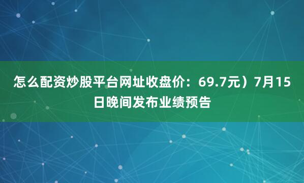 怎么配资炒股平台网址收盘价：69.7元）7月15日晚间发布业绩预告