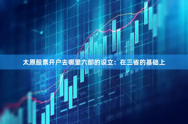 太原股票开户去哪里六部的设立：在三省的基础上