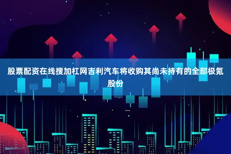 股票配资在线搜加杠网吉利汽车将收购其尚未持有的全部极氪股份