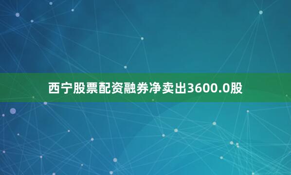 西宁股票配资融券净卖出3600.0股