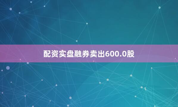 配资实盘融券卖出600.0股