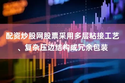 配资炒股网股票采用多层粘接工艺、复杂压边结构或冗余包装