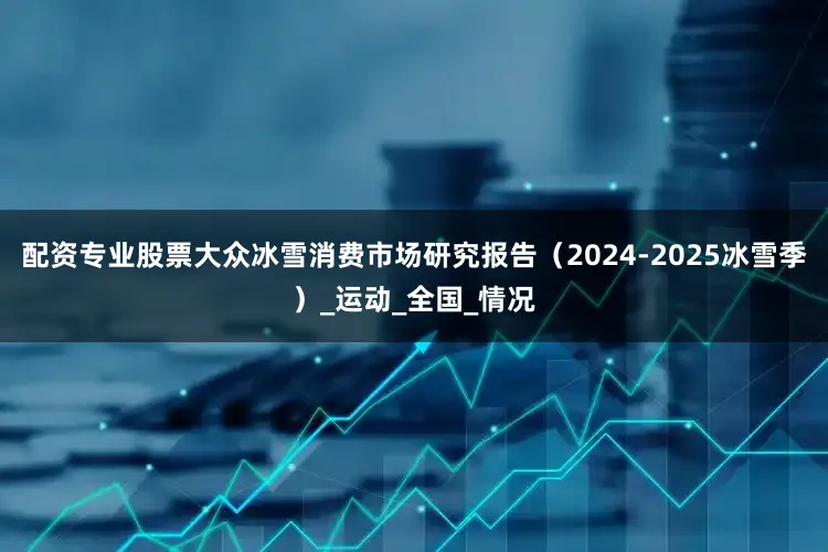 配资专业股票大众冰雪消费市场研究报告（2024-2025冰雪季）_运动_全国_情况