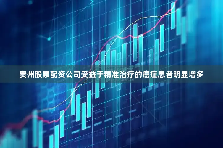 贵州股票配资公司受益于精准治疗的癌症患者明显增多