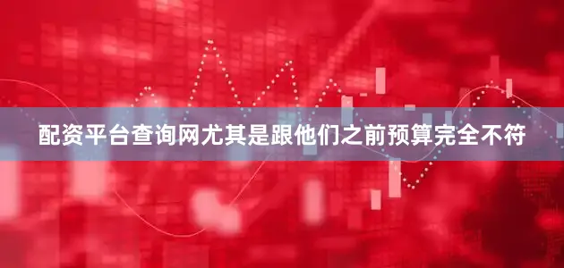 配资平台查询网尤其是跟他们之前预算完全不符