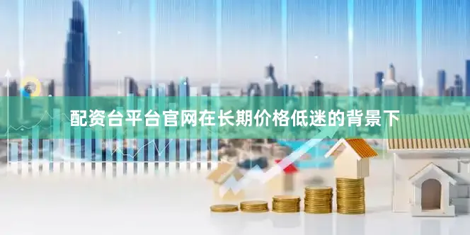 配资台平台官网在长期价格低迷的背景下