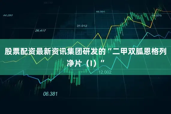 股票配资最新资讯集团研发的“二甲双胍恩格列净片（I）”