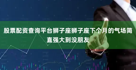 股票配资查询平台狮子座狮子座下个月的气场简直强大到没朋友