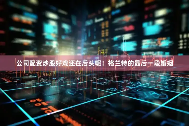 公司配资炒股好戏还在后头呢！格兰特的最后一段婚姻
