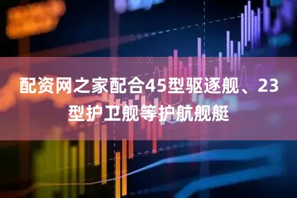配资网之家配合45型驱逐舰、23型护卫舰等护航舰艇